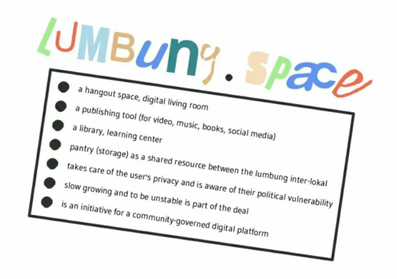lumbung.space: - a hangout space, a digital living room - a publishing tool (for video, books, social media) - a library, learning center - pantry (storage) as a shared resource between the lumbung inter-lokal - takes care of the user's privacy and is aware of their political vulnerability - slow growing and to be unstable is part of the deal - is an initiative for a community-governed digital platform